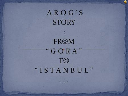 A R O G ’ S STORY : FR M “ G O R A ” T “ İ S T A N B U L ”...