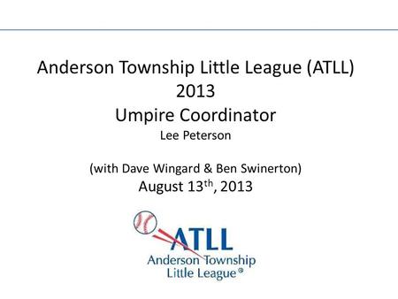 Anderson Township Little League (ATLL) 2013 Umpire Coordinator Lee Peterson (with Dave Wingard & Ben Swinerton) August 13 th, 2013.