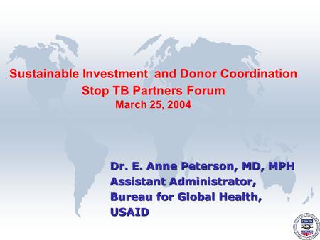 Dr. E. Anne Peterson, MD, MPH Assistant Administrator, Bureau for Global Health, USAID Sustainable Investment and Donor Coordination Stop TB Partners Forum.