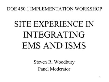 1 DOE 450.1 IMPLEMENTATION WORKSHOP SITE EXPERIENCE IN INTEGRATING EMS AND ISMS Steven R. Woodbury Panel Moderator.