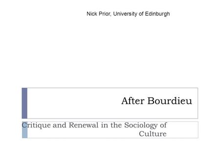 After Bourdieu Critique and Renewal in the Sociology of Culture Nick Prior, University of Edinburgh.