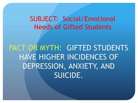 SUBJECT: Social/Emotional Needs of Gifted Students FACT OR MYTH: GIFTED STUDENTS HAVE HIGHER INCIDENCES OF DEPRESSION, ANXIETY, AND SUICIDE.