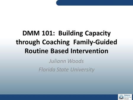 DMM 101: Building Capacity through Coaching Family-Guided Routine Based Intervention Juliann Woods Florida State University.