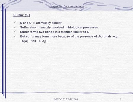 MEDC 527 Fall 20081 OrganoSulfur Compounds Sulfur (S) S and O :: atomically similar Sulfur also intimately involved in biological processes Sulfur forms.