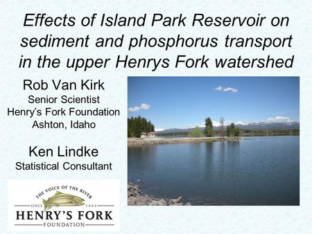 Effects of Island Park Reservoir on sediment and phosphorus transport in the upper Henrys Fork watershed Rob Van Kirk Senior Scientist Henry’s Fork Foundation.