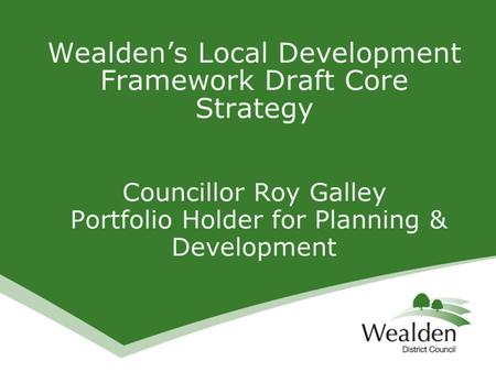 Wealden’s Local Development Framework Draft Core Strategy Councillor Roy Galley Portfolio Holder for Planning & Development.