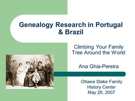 Genealogy Research in Portugal & Brazil Climbing Your Family Tree Around the World Ana Ghia-Pereira Ottawa Stake Family History Center May 26, 2007.