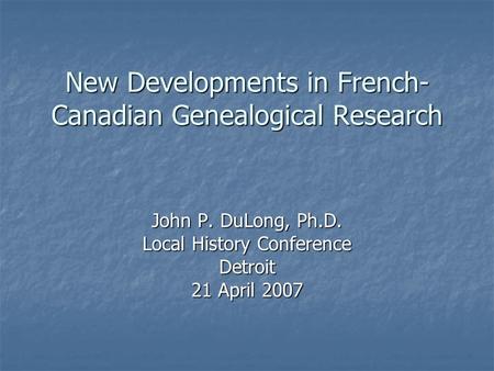 New Developments in French- Canadian Genealogical Research John P. DuLong, Ph.D. Local History Conference Detroit 21 April 2007.