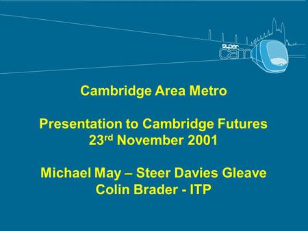 Cambridge Area Metro Presentation to Cambridge Futures 23 rd November 2001 Michael May – Steer Davies Gleave Colin Brader - ITP.