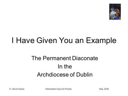 Fr. Kevin DoranMay 2008Information Days for Priests I Have Given You an Example The Permanent Diaconate In the Archdiocese of Dublin.