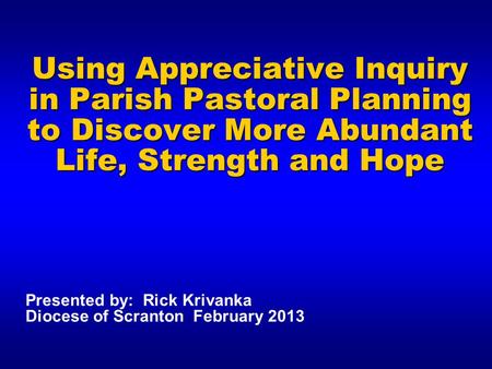 Using Appreciative Inquiry in Parish Pastoral Planning to Discover More Abundant Life, Strength and Hope Presented by: Rick Krivanka Diocese of Scranton.