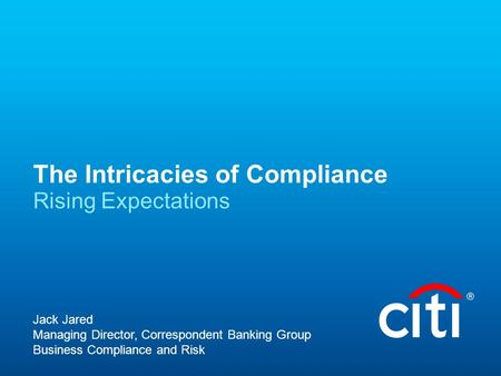 The Intricacies of Compliance Rising Expectations Jack Jared Managing Director, Correspondent Banking Group Business Compliance and Risk.