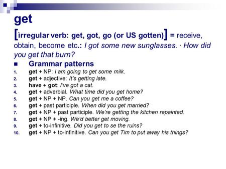 get [ ìrregular verb: get, got, go (or US gotten) ] = receive, obtain, become etc.: I got some new sunglasses. · How did you get that burn? Grammar patterns.