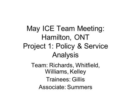 May ICE Team Meeting: Hamilton, ONT Project 1: Policy & Service Analysis Team: Richards, Whitfield, Williams, Kelley Trainees: Gillis Associate: Summers.