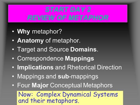 START DAY 2 REVIEW OF METAPHOR Why metaphor? Anatomy of metaphor. Target and Source Domains. Correspondence Mappings Implications and Rhetorical Direction.