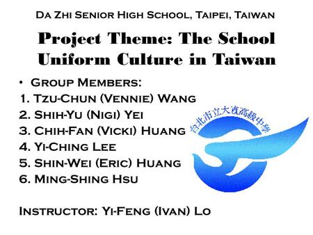 Project Theme: The School Uniform Culture in Taiwan Group Members: 1. Tzu-Chun (Vennie) Wang 2. Shih-Yu (Nigi) Yei 3. Chih-Fan (Vicki) Huang 4. Yi-Ching.