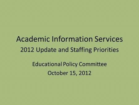 Academic Information Services 2012 Update and Staffing Priorities Educational Policy Committee October 15, 2012.