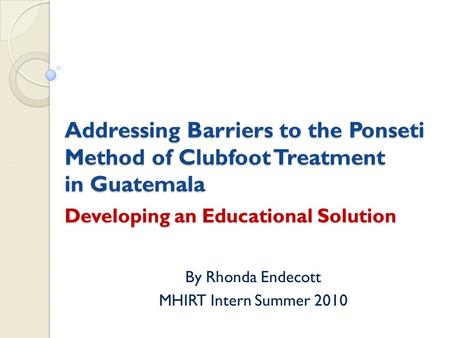 Addressing Barriers to the Ponseti Method of Clubfoot Treatment in Guatemala Developing an Educational Solution By Rhonda Endecott MHIRT Intern Summer.