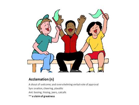 Acclamation (n) A shout of welcome; and overwhelming verbal vote of approval Syn: ovation, cheering, plaudits Ant: booing, hissing, jeers, catcalls **