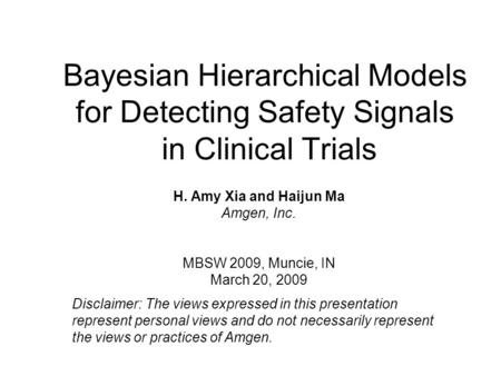 Bayesian Hierarchical Models for Detecting Safety Signals in Clinical Trials H. Amy Xia and Haijun Ma Amgen, Inc. MBSW 2009, Muncie, IN March 20, 2009.