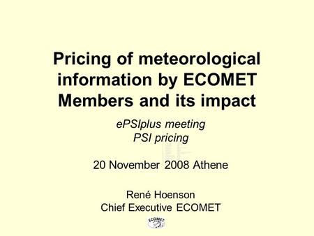 Pricing of meteorological information by ECOMET Members and its impact ePSIplus meeting PSI pricing 20 November 2008 Athene René Hoenson Chief Executive.