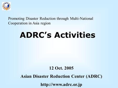 Promoting Disaster Reduction through Multi-National Cooperation in Asia region ADRC’s Activities 12 Oct. 2005 Asian Disaster Reduction Center (ADRC)