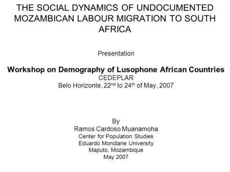 THE SOCIAL DYNAMICS OF UNDOCUMENTED MOZAMBICAN LABOUR MIGRATION TO SOUTH AFRICA Presentation Workshop on Demography of Lusophone African Countries CEDEPLAR.