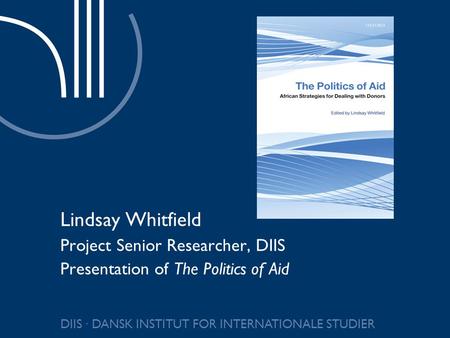 DIIS ∙ DANSK INSTITUT FOR INTERNATIONALE STUDIER Lindsay Whitfield Project Senior Researcher, DIIS Presentation of The Politics of Aid.