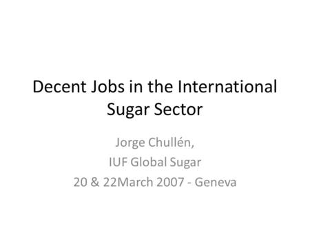 Decent Jobs in the International Sugar Sector Jorge Chullén, IUF Global Sugar 20 & 22March 2007 - Geneva.