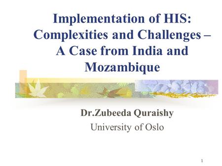 1 Implementation of HIS: Complexities and Challenges – A Case from India and Mozambique Dr.Zubeeda Quraishy University of Oslo.