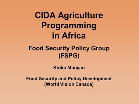 CIDA Agriculture Programming in Africa Food Security Policy Group (FSPG) Kioko Munyao Food Security and Policy Development (World Vision Canada)