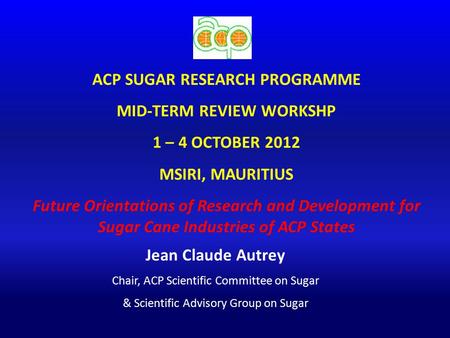 ACP SUGAR RESEARCH PROGRAMME MID-TERM REVIEW WORKSHP 1 – 4 OCTOBER 2012 MSIRI, MAURITIUS Future Orientations of Research and Development for Sugar Cane.