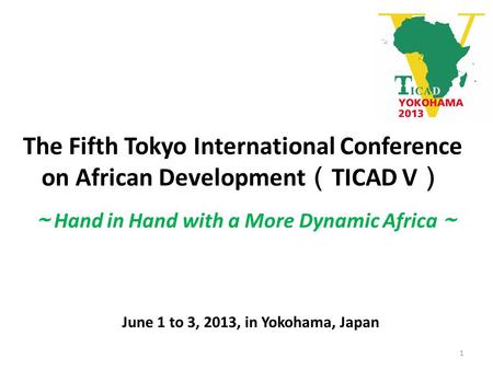 The Fifth Tokyo International Conference on African Development （ TICAD V ） June 1 to 3, 2013, in Yokohama, Japan ～ Hand in Hand with a More Dynamic Africa.