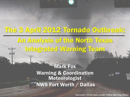 The 3 April 2012 Tornado Outbreak: An Analysis of the North Texas Integrated Warning Team Mark Fox Warning & Coordination Meteorologist NWS Fort Worth.