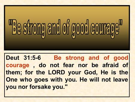 Deut 31:5-6 Be strong and of good courage, do not fear nor be afraid of them; for the LORD your God, He is the One who goes with you. He will not leave.