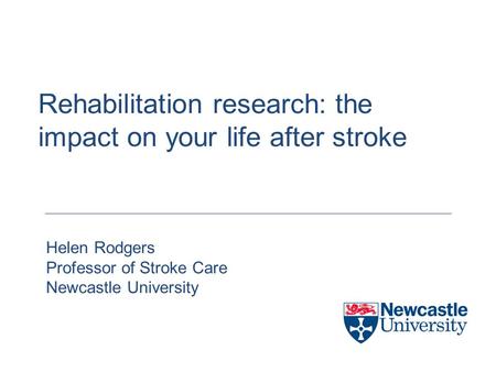 Rehabilitation research: the impact on your life after stroke Helen Rodgers Professor of Stroke Care Newcastle University.