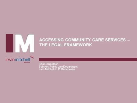 ACCESSING COMMUNITY CARE SERVICES – THE LEGAL FRAMEWORK Lisa Richardson Solicitor, Public Law Department Irwin Mitchell LLP, Manchester.