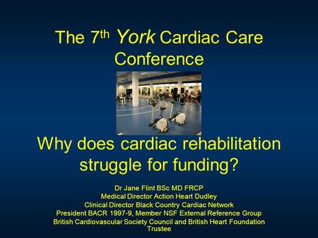 The 7 th York Cardiac Care Conference Why does cardiac rehabilitation struggle for funding? Dr Jane Flint BSc MD FRCP Medical Director Action Heart Dudley.