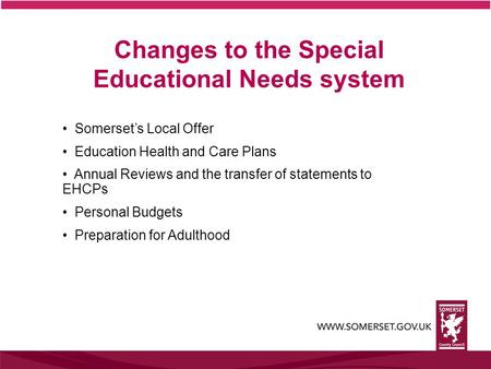 Changes to the Special Educational Needs system Somerset’s Local Offer Education Health and Care Plans Annual Reviews and the transfer of statements to.