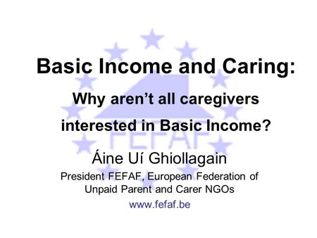 Basic Income and Caring: Why aren’t all caregivers interested in Basic Income? Áine Uí Ghiollagain President FEFAF, European Federation of Unpaid Parent.