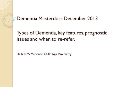 Dementia Masterclass December 2013 Types of Dementia, key features, prognostic issues and when to re-refer. Dr A R McMahon ST4 Old Age Psychiatry.