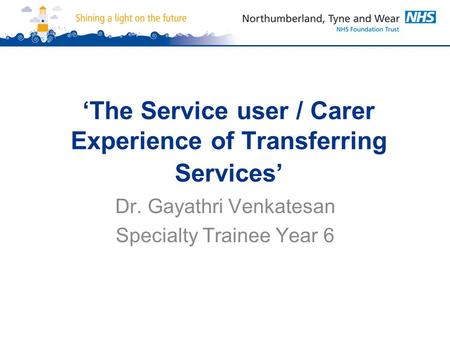 ‘The Service user / Carer Experience of Transferring Services’ Dr. Gayathri Venkatesan Specialty Trainee Year 6.