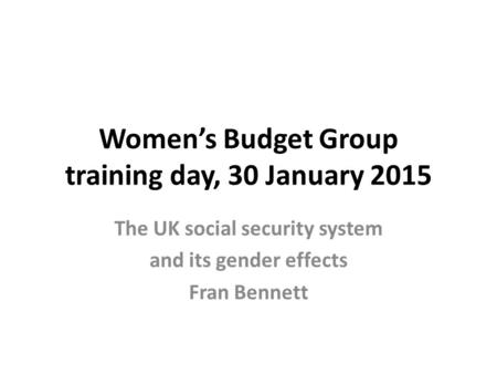 Women’s Budget Group training day, 30 January 2015 The UK social security system and its gender effects Fran Bennett.