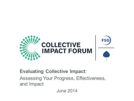 An Initiative of FSG and Aspen Institute Forum for Community Solutions June 2014 Evaluating Collective Impact: Assessing Your Progress, Effectiveness,