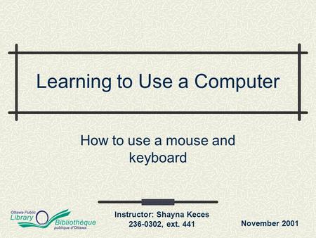 November 2001 Instructor: Shayna Keces 236-0302, ext. 441 Learning to Use a Computer How to use a mouse and keyboard.