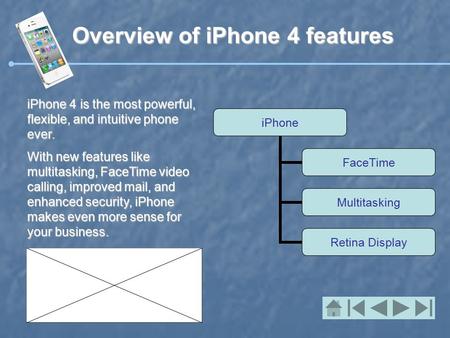 Overview of iPhone 4 features iPhone 4 is the most powerful, flexible, and intuitive phone ever. With new features like multitasking, FaceTime video calling,