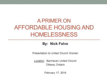 A PRIMER ON AFFORDABLE HOUSING AND HOMELESSNESS By: Nick Falvo Presentation to United Church Women Location: Barrhaven United Church Ottawa, Ontario February.