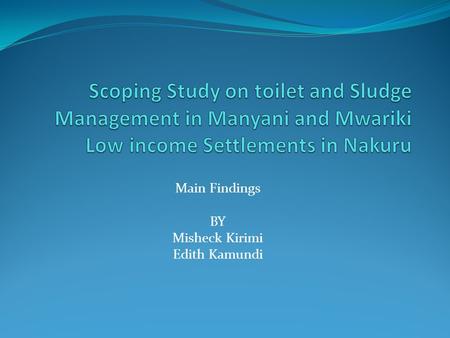 Main Findings BY Misheck Kirimi Edith Kamundi. Scoping Study Objective: Assess the factors contributing to poor sanitation To analyze the impact of poor.