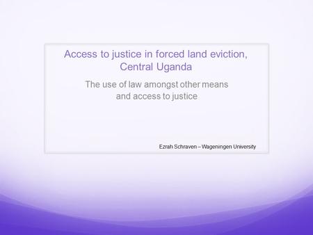 Access to justice in forced land eviction, Central Uganda The use of law amongst other means and access to justice Ezrah Schraven – Wageningen University.