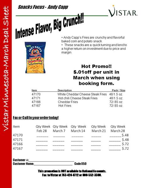 Snacks Focus - Andy Capp Vistar Minnesota-March Deal Sheet Item Description Pack / Size 47170 White Cheddar Cheese Steak Fries 48/1.5 oz. 47171 Hot chili.